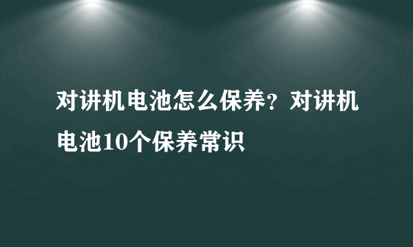 对讲机电池怎么保养？对讲机电池10个保养常识