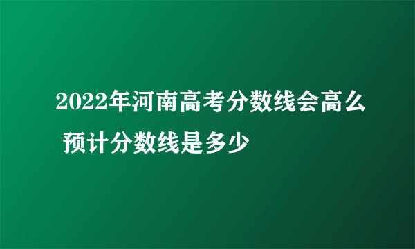 2022年河南高考分数线会高么 预计分数线是多少