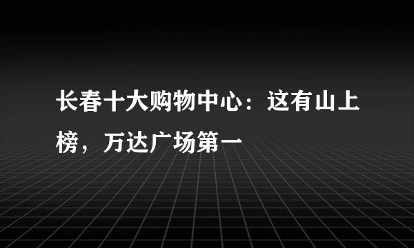 长春十大购物中心：这有山上榜，万达广场第一