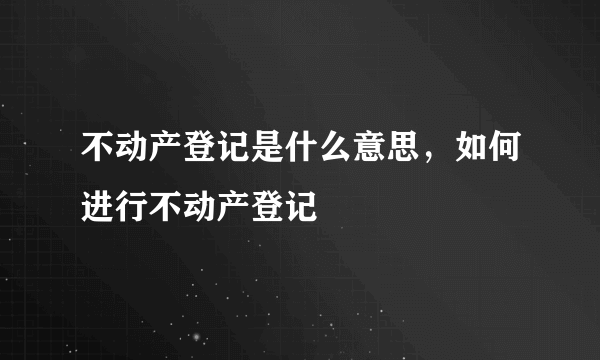 不动产登记是什么意思，如何进行不动产登记