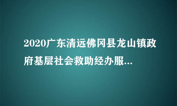 2020广东清远佛冈县龙山镇政府基层社会救助经办服务人员招聘4人公告