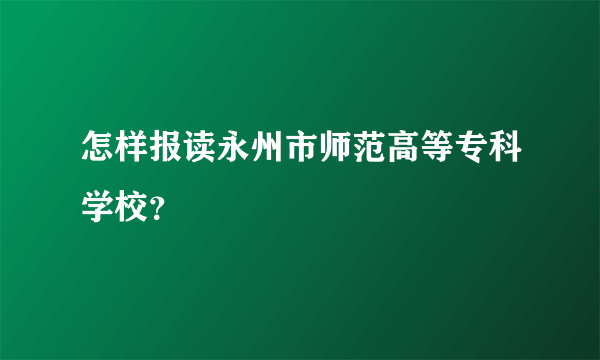 怎样报读永州市师范高等专科学校？