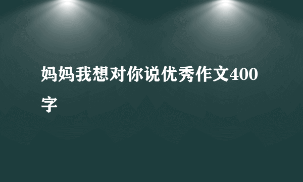 妈妈我想对你说优秀作文400字