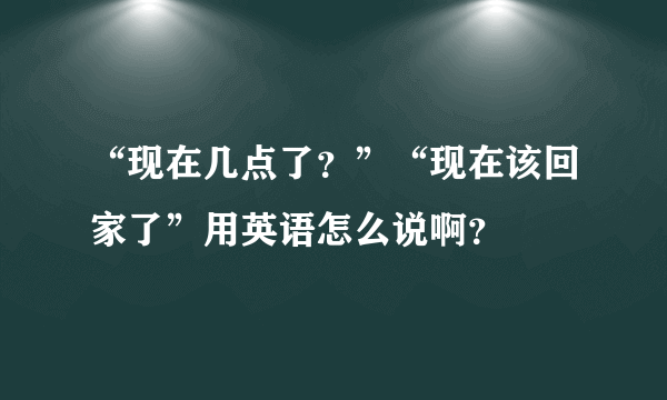 “现在几点了？”“现在该回家了”用英语怎么说啊？