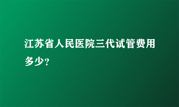 江苏省人民医院三代试管费用多少？