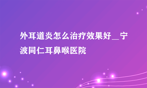 外耳道炎怎么治疗效果好＿宁波同仁耳鼻喉医院