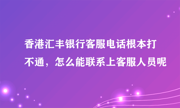 香港汇丰银行客服电话根本打不通，怎么能联系上客服人员呢