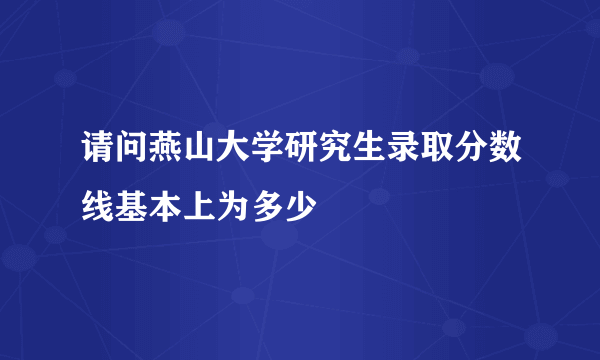 请问燕山大学研究生录取分数线基本上为多少