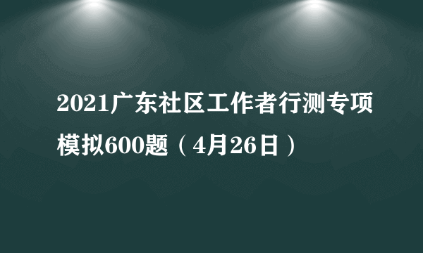 2021广东社区工作者行测专项模拟600题（4月26日）