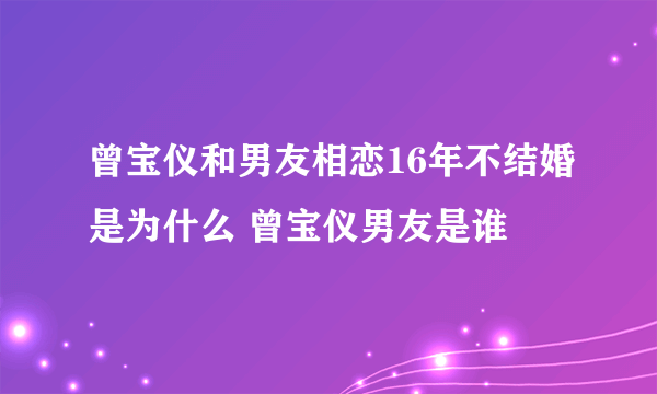 曾宝仪和男友相恋16年不结婚是为什么 曾宝仪男友是谁