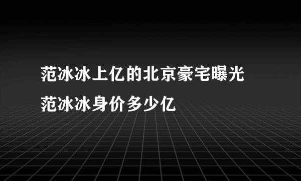 范冰冰上亿的北京豪宅曝光 范冰冰身价多少亿