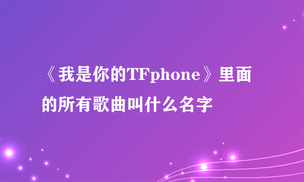 《我是你的TFphone》里面的所有歌曲叫什么名字