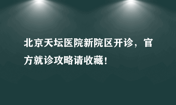 北京天坛医院新院区开诊，官方就诊攻略请收藏！