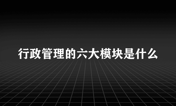 行政管理的六大模块是什么