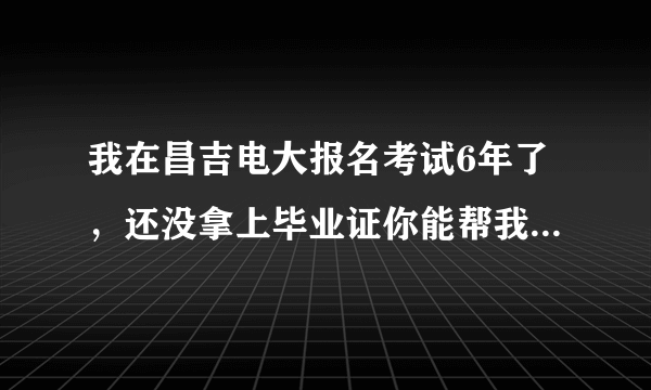 我在昌吉电大报名考试6年了，还没拿上毕业证你能帮我想想办法吗