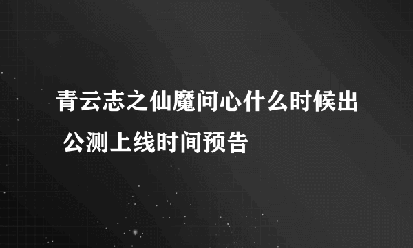 青云志之仙魔问心什么时候出 公测上线时间预告