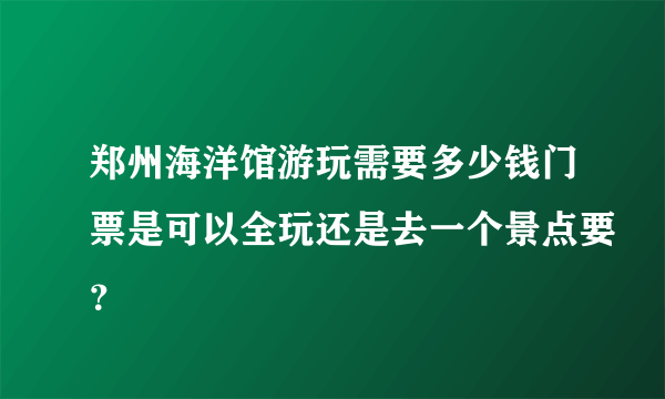 郑州海洋馆游玩需要多少钱门票是可以全玩还是去一个景点要？