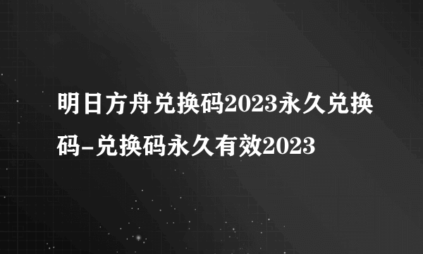 明日方舟兑换码2023永久兑换码-兑换码永久有效2023