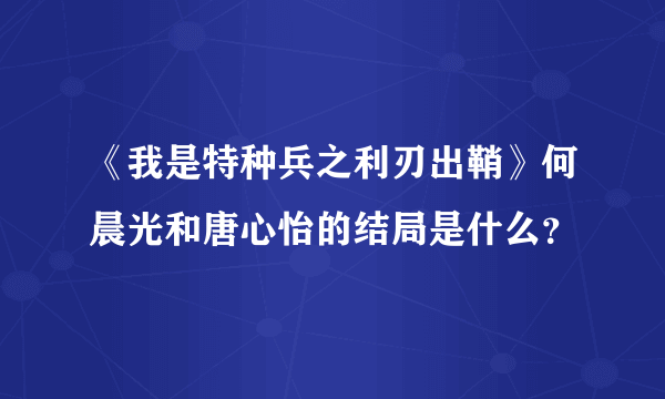 《我是特种兵之利刃出鞘》何晨光和唐心怡的结局是什么？