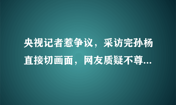 央视记者惹争议，采访完孙杨直接切画面，网友质疑不尊重季新杰，你怎么看？