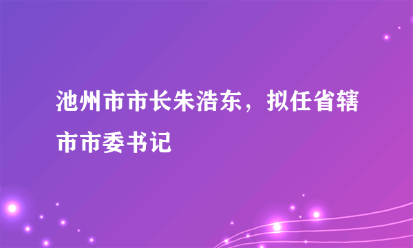 池州市市长朱浩东，拟任省辖市市委书记