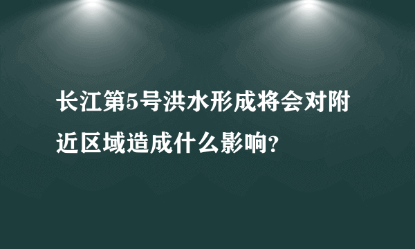 长江第5号洪水形成将会对附近区域造成什么影响？