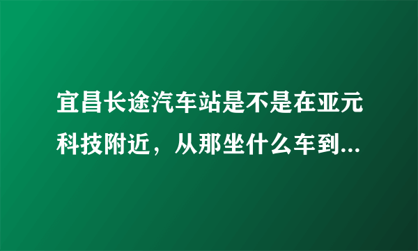 宜昌长途汽车站是不是在亚元科技附近，从那坐什么车到火车东站