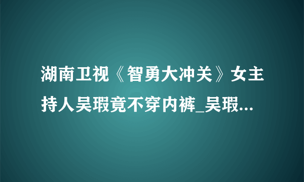 湖南卫视《智勇大冲关》女主持人吴瑕竟不穿内裤_吴瑕智勇大冲关_飞外网