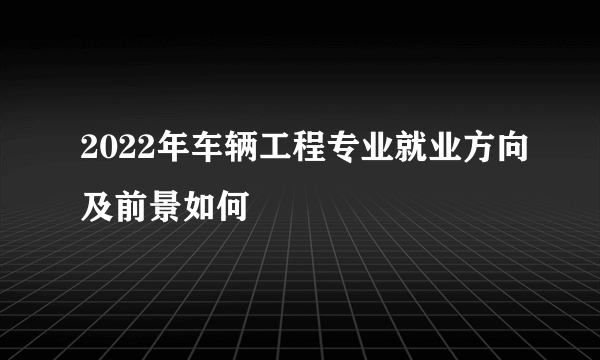 2022年车辆工程专业就业方向及前景如何