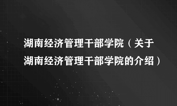 湖南经济管理干部学院（关于湖南经济管理干部学院的介绍）