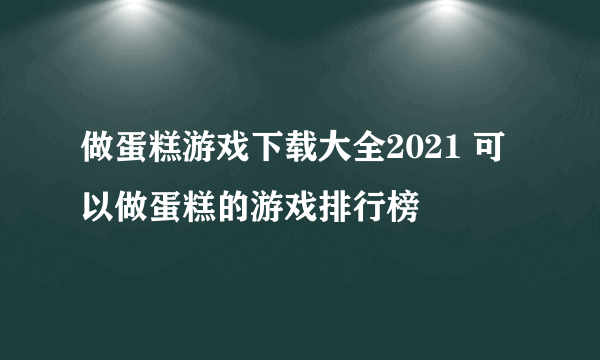 做蛋糕游戏下载大全2021 可以做蛋糕的游戏排行榜