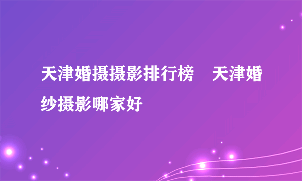 天津婚摄摄影排行榜　天津婚纱摄影哪家好