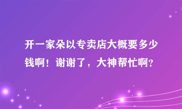 开一家朵以专卖店大概要多少钱啊！谢谢了，大神帮忙啊？