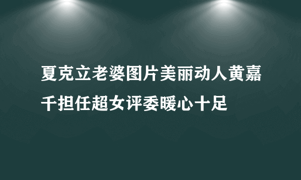 夏克立老婆图片美丽动人黄嘉千担任超女评委暖心十足