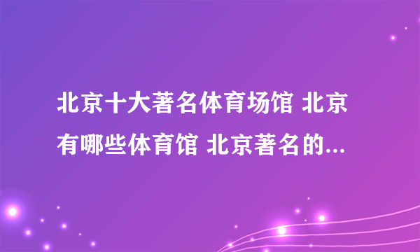 北京十大著名体育场馆 北京有哪些体育馆 北京著名的体育场推荐