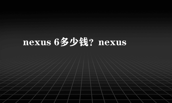 nexus 6多少钱？nexus