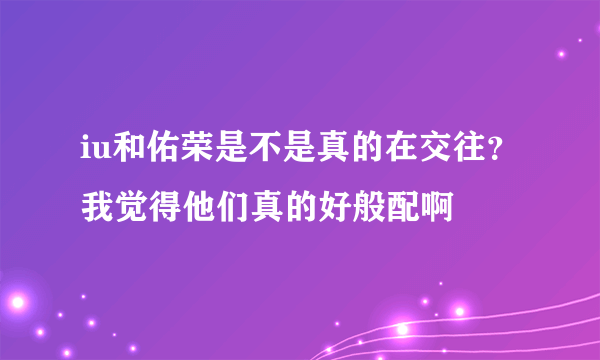 iu和佑荣是不是真的在交往？我觉得他们真的好般配啊