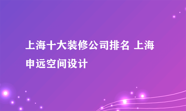 上海十大装修公司排名 上海申远空间设计