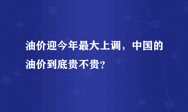 油价迎今年最大上调，中国的油价到底贵不贵？