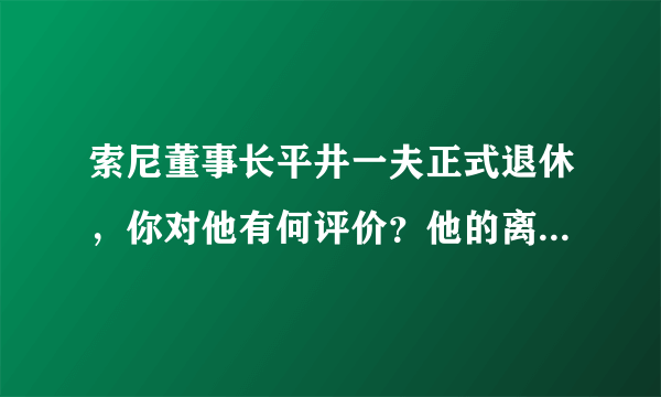 索尼董事长平井一夫正式退休，你对他有何评价？他的离开对索尼未来有什么影响？