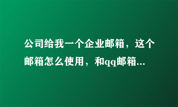 公司给我一个企业邮箱，这个邮箱怎么使用，和qq邮箱有什么实质的区别！