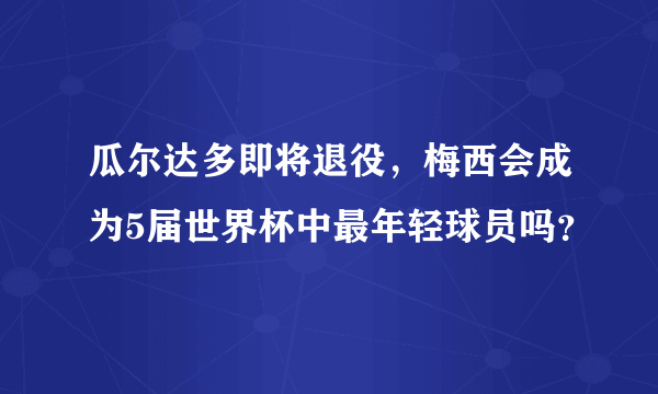 瓜尔达多即将退役，梅西会成为5届世界杯中最年轻球员吗？