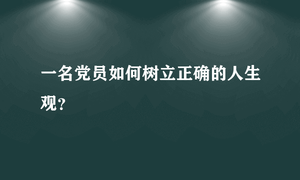 一名党员如何树立正确的人生观？