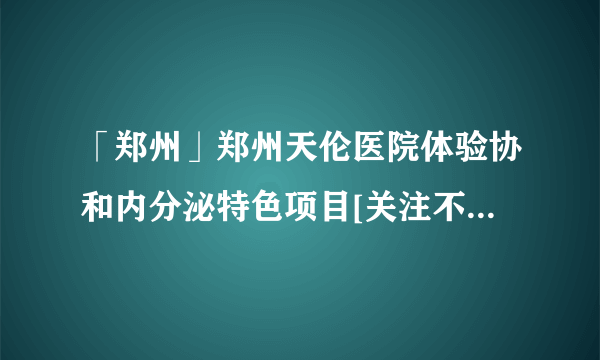 「郑州」郑州天伦医院体验协和内分泌特色项目[关注不孕不育健康]