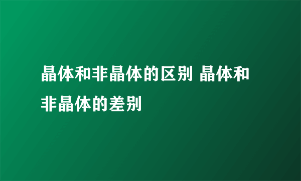 晶体和非晶体的区别 晶体和非晶体的差别