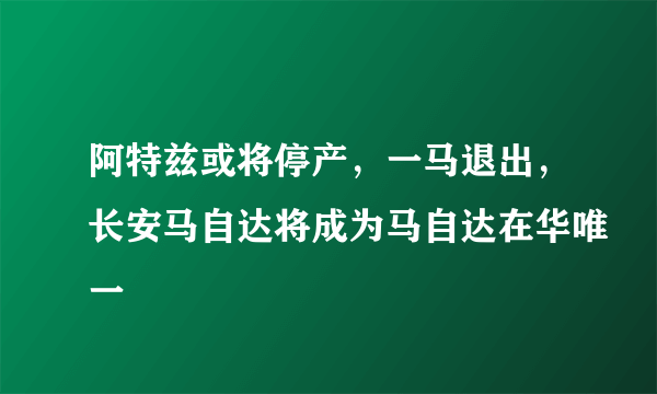 阿特兹或将停产，一马退出，长安马自达将成为马自达在华唯一