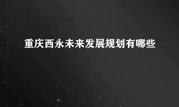 重庆西永未来发展规划有哪些