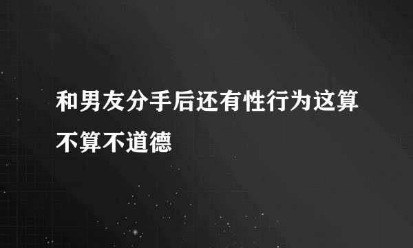 和男友分手后还有性行为这算不算不道德