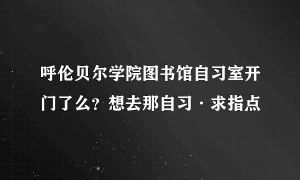 呼伦贝尔学院图书馆自习室开门了么？想去那自习·求指点