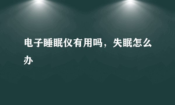 电子睡眠仪有用吗，失眠怎么办